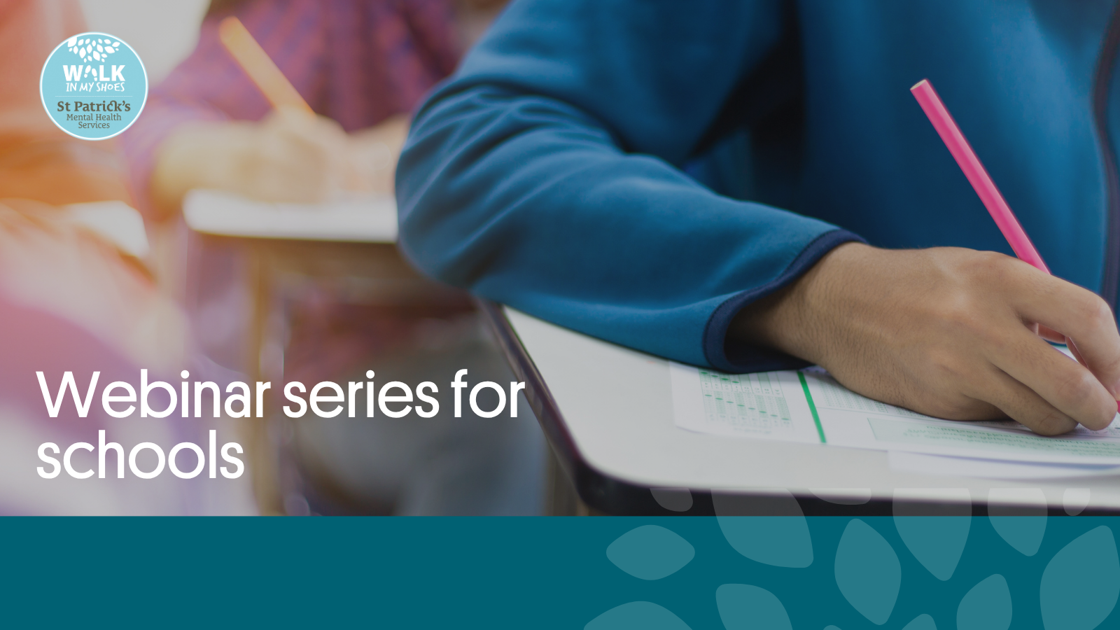 This is an image of young adults in school writing at their desks with pencils. The Walk in My Shoes logo is in the top left hand corner, while a green banner is along the bottom of the image. The St Patrick's Mental Health Services logo is at the bottom right hand corner.